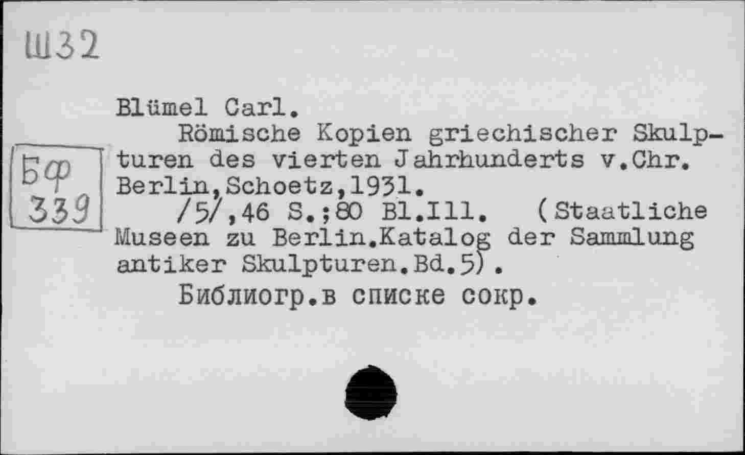 ﻿Ш32
Б<р 335
Blümel Carl.
Römische Kopien, griechischer Skulpturen des vierten Jahrhunderts v.Chr. Berlin,Schoetz,1951.
/5/,46 S,;80 Bl.Ill. (Staatliche Museen zu Berlin.Katalog der Sammlung antiker Skulpturen.Bd.5).
Библиогр.в списке сокр.